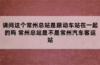 请问这个常州总站是跟动车站在一起的吗 常州总站是不是常州汽车客运站